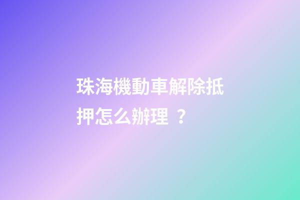 珠海機動車解除抵押怎么辦理？